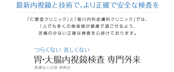 最新内視鏡と技術で、より正確で安全な検査を「仁愛堂クリニック」と「菊川内科皮膚科クリニック」では、1人でも多くの患者様が健康で過ごせるよう、苦痛の少ない正確な検査を心掛けております つらくない 苦しくない 胃・大腸内視鏡検査 専門外来