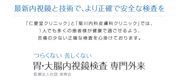 最新内視鏡と技術で、より正確で安全な検査を「仁愛堂クリニック」と「菊川内科皮膚科クリニック」では、1人でも多くの患者様が健康で過ごせるよう、苦痛の少ない正確な検査を心掛けております つらくない 苦しくない 胃・大腸内視鏡検査 専門外来